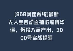 [868网课系统]最新无人全自动直播浓缩精华课，低投入高产出，3000号实战经验868网课-868网课系统868网课系统