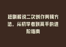 短剧解说二次创作剪辑方法，从初学者到高手的进阶指南868网课-868网课系统868网课系统