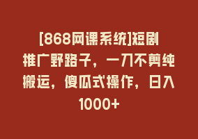 [868网课系统]短剧推广野路子，一刀不剪纯搬运，傻瓜式操作，日入1000+868网课-868网课系统868网课系统