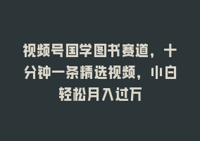 视频号国学图书赛道，十分钟一条精选视频，小白轻松月入过万868网课-868网课系统868网课系统