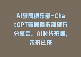 AI破局俱乐部-ChatGPT破局俱乐部破万分享会，AI时代来临，未来已来868网课-868网课系统868网课系统