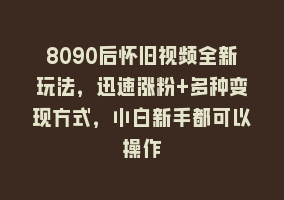 8090后怀旧视频全新玩法，迅速涨粉+多种变现方式，小白新手都可以操作868网课-868网课系统868网课系统