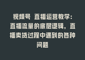 视频号 直播运营教学：直播流量的底层逻辑，直播卖货过程中遇到的各种问题868网课-868网课系统868网课系统