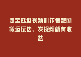 淘宝逛逛视频创作者激励搬运玩法，发视频就有收益868网课-868网课系统868网课系统