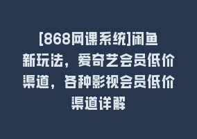 [868网课系统]闲鱼新玩法，爱奇艺会员低价渠道，各种影视会员低价渠道详解868网课-868网课系统868网课系统