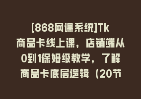 [868网课系统]Tk商品卡线上课，店铺端从0到1保姆级教学，了解商品卡底层逻辑（20节）868网课-868网课系统868网课系统