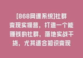 [868网课系统]社群变现实操营，打造一个能赚钱的社群，落地实战干货，尤其适合知识变现868网课-868网课系统868网课系统