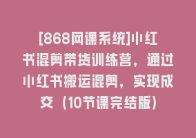 [868网课系统]小红书混剪带货训练营，通过小红书搬运混剪，实现成交（10节课完结版）868网课-868网课系统868网课系统