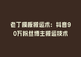 老丁模板搬运术：抖音90万粉丝博主搬运技术868网课-868网课系统868网课系统