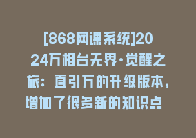 [868网课系统]2024万相台无界·觉醒之旅：直引万的升级版本，增加了很多新的知识点 概…868网课-868网课系统868网课系统