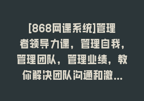 [868网课系统]管理者领导力课，管理自我，管理团队，管理业绩，教你解决团队沟通和激…868网课-868网课系统868网课系统