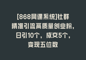 [868网课系统]社群精准引流高质量创业粉，日引10个，成交5个，变现五位数868网课-868网课系统868网课系统