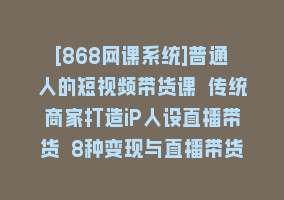 [868网课系统]普通人的短视频带货课 传统商家打造iP人设直播带货 8种变现与直播带货技巧868网课-868网课系统868网课系统