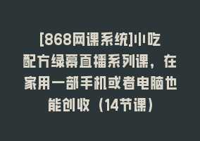 [868网课系统]小吃配方绿幕直播系列课，在家用一部手机或者电脑也能创收（14节课）868网课-868网课系统868网课系统