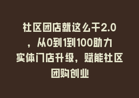 社区团店就这么干2.0，从0到1到100助力实体门店升级，赋能社区团购创业868网课-868网课系统868网课系统