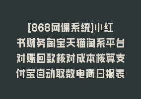 [868网课系统]小红书财务淘宝天猫淘系平台对账回款核对成本核算支付宝自动取数电商日报表868网课-868网课系统868网课系统