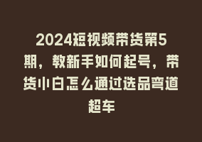 2024短视频带货第5期，教新手如何起号，带货小白怎么通过选品弯道超车868网课-868网课系统868网课系统