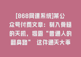 [868网课系统]某公众号付费文章：刻入骨髓的天机，揭露“普通人的翻身路” 这件通天大事868网课-868网课系统868网课系统