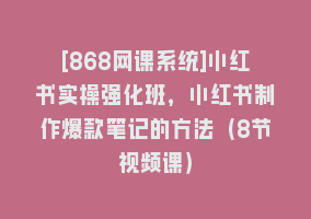 [868网课系统]小红书实操强化班，小红书制作爆款笔记的方法（8节视频课）868网课-868网课系统868网课系统