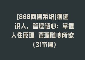 [868网课系统]痕迹 识人，管理随心：掌握人性原理 管理随心所欲（31节课）868网课-868网课系统868网课系统