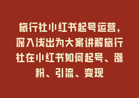 旅行社小红书起号运营，深入浅出为大家讲解旅行社在小红书如何起号、涨粉、引流、变现868网课-868网课系统868网课系统