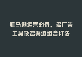 亚马逊运营必备，多广告工具及多渠道组合打法868网课-868网课系统868网课系统