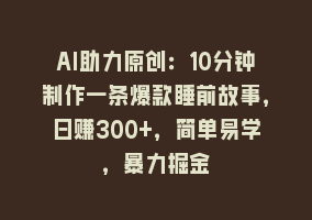 AI助力原创：10分钟制作一条爆款睡前故事，日赚300+，简单易学，暴力掘金868网课-868网课系统868网课系统