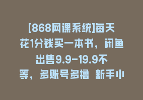 [868网课系统]每天花1分钱买一本书，闲鱼出售9.9-19.9不等，多账号多撸 新手小白均可操作868网课-868网课系统868网课系统