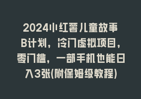 2024小红薯儿童故事B计划，冷门虚拟项目，零门槛，一部手机也能日入3张(附保姆级教程)868网课-868网课系统868网课系统