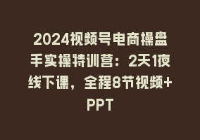 2024视频号电商操盘手实操特训营：2天1夜线下课，全程8节视频+PPT868网课-868网课系统868网课系统