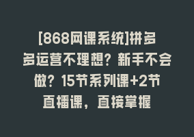 [868网课系统]拼多多运营不理想？新手不会做？15节系列课+2节直播课，直接掌握868网课-868网课系统868网课系统