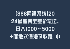 [868网课系统]2024最新淘宝差价玩法，日入1000～5000+落地式保姆及教程 小白也能轻松操作868网课-868网课系统868网课系统