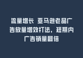 流量增长 亚马逊老品广告放量增效打法，短期内广告销量翻倍868网课-868网课系统868网课系统