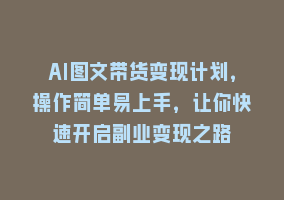 AI图文带货变现计划，操作简单易上手，让你快速开启副业变现之路868网课-868网课系统868网课系统