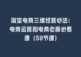 淘宝电商三维经营心法：电商运营和电商老板必看课（59节课）868网课-868网课系统868网课系统