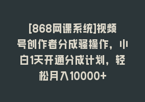 [868网课系统]视频号创作者分成骚操作，小白1天开通分成计划，轻松月入10000+868网课-868网课系统868网课系统