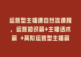 运营型主播课自然流课程，运营知识篇+主播话术篇 +高阶运营型主播篇868网课-868网课系统868网课系统