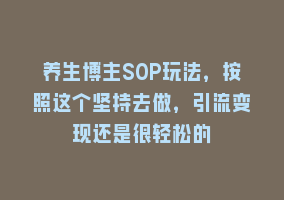 养生博主SOP玩法，按照这个坚持去做，引流变现还是很轻松的868网课-868网课系统868网课系统