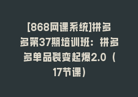 [868网课系统]拼多多第37期培训班：拼多多单品裂变起爆2.0（17节课）868网课-868网课系统868网课系统