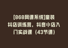 [868网课系统]童装抖店训练营，抖音小店入门实战课（43节课）868网课-868网课系统868网课系统