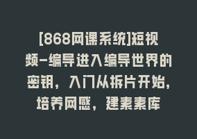 [868网课系统]短视频-编导进入编导世界的密钥，入门从拆片开始，培养网感，建素素库868网课-868网课系统868网课系统