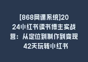 [868网课系统]2024小红书读书博主实战营：从定位到制作到变现 42天玩转小红书868网课-868网课系统868网课系统