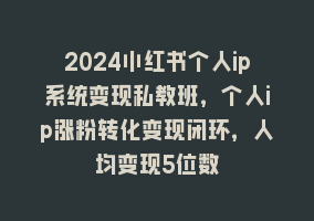 2024小红书个人ip系统变现私教班，个人ip涨粉转化变现闭环，人均变现5位数868网课-868网课系统868网课系统