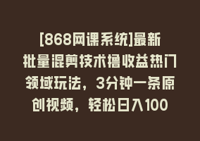 [868网课系统]最新批量混剪技术撸收益热门领域玩法，3分钟一条原创视频，轻松日入1000＋868网课-868网课系统868网课系统