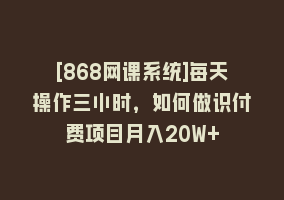 [868网课系统]每天操作三小时，如何做识付费项目月入20W+868网课-868网课系统868网课系统