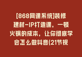 [868网课系统]装修建材-IP打造课，一顿火锅的成本，让你彻底学会怎么做抖音(21节视频课)868网课-868网课系统868网课系统