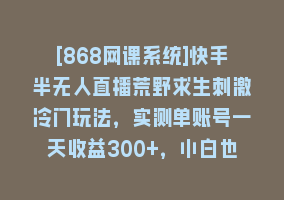 [868网课系统]快手半无人直播荒野求生刺激冷门玩法，实测单账号一天收益300+，小白也…868网课-868网课系统868网课系统