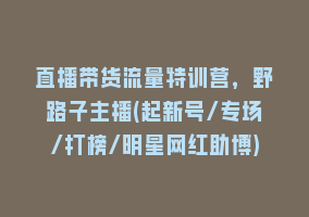 直播带货流量特训营，野路子主播(起新号/专场/打榜/明星网红助博)868网课-868网课系统868网课系统