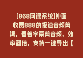 [868网课系统]外面收费888的极速音频剪辑，看着字幕剪音频，效率翻倍，支持一键导出【…868网课-868网课系统868网课系统