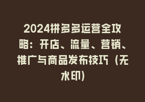 2024拼多多运营全攻略：开店、流量、营销、推广与商品发布技巧（无水印）868网课-868网课系统868网课系统